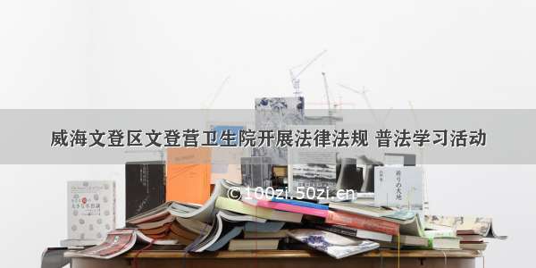 威海文登区文登营卫生院开展法律法规 普法学习活动