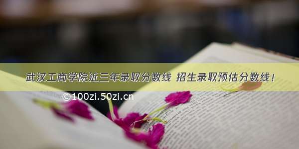 武汉工商学院近三年录取分数线 招生录取预估分数线！