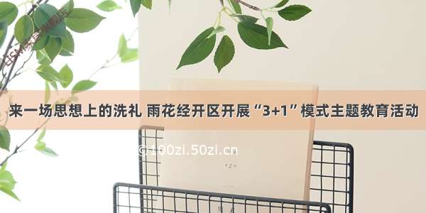 来一场思想上的洗礼 雨花经开区开展“3+1”模式主题教育活动