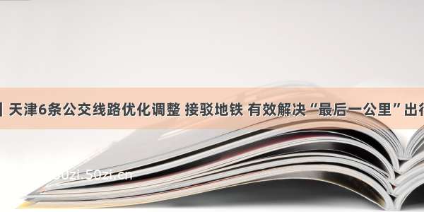 城事｜天津6条公交线路优化调整 接驳地铁 有效解决“最后一公里”出行问题