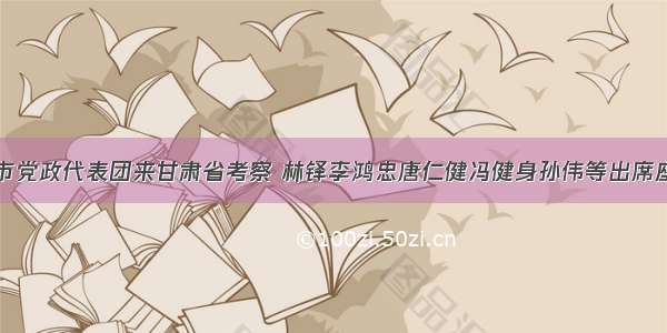 天津市党政代表团来甘肃省考察 林铎李鸿忠唐仁健冯健身孙伟等出席座谈会