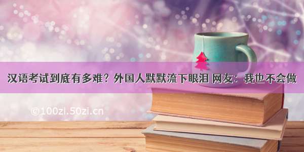 汉语考试到底有多难？外国人默默流下眼泪 网友：我也不会做