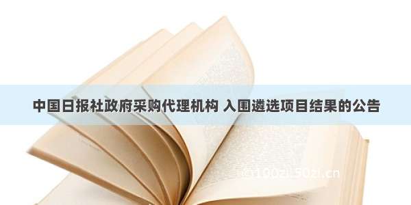 中国日报社政府采购代理机构 入围遴选项目结果的公告