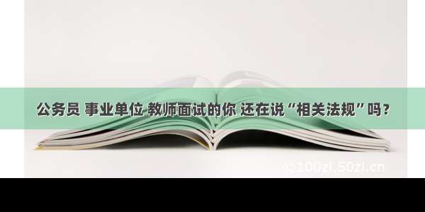 公务员 事业单位 教师面试的你 还在说“相关法规”吗？