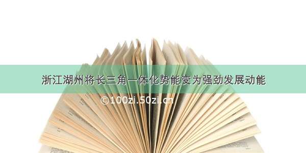 浙江湖州将长三角一体化势能变为强劲发展动能