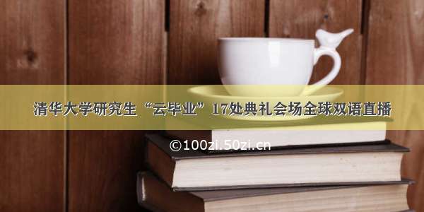 清华大学研究生“云毕业”17处典礼会场全球双语直播