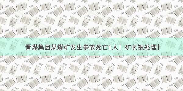 晋煤集团某煤矿发生事故死亡1人！矿长被处理！