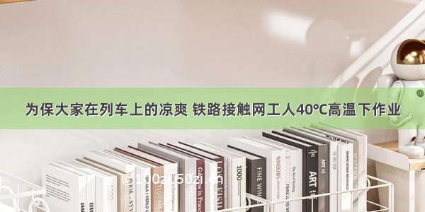 为保大家在列车上的凉爽 铁路接触网工人40℃高温下作业