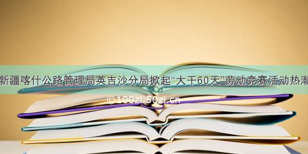 新疆喀什公路管理局英吉沙分局掀起“大干60天”劳动竞赛活动热潮