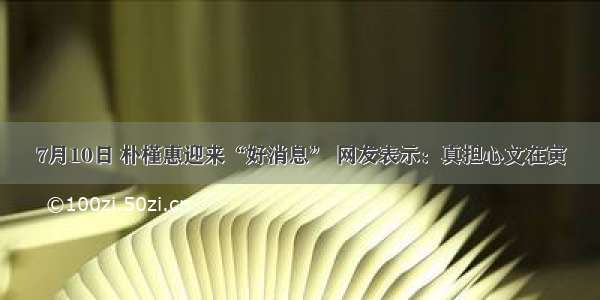 7月10日 朴槿惠迎来“好消息” 网友表示：真担心文在寅