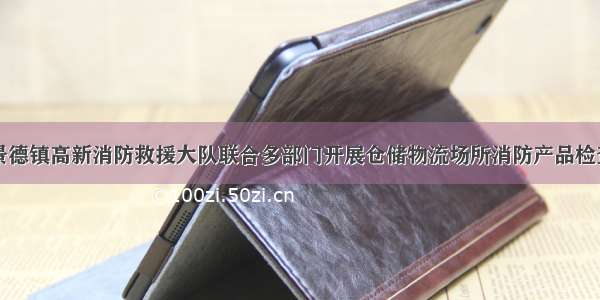 景德镇高新消防救援大队联合多部门开展仓储物流场所消防产品检查