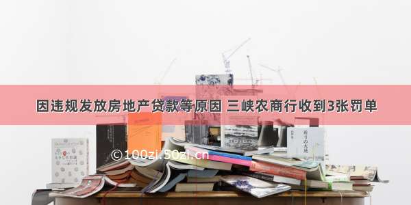 因违规发放房地产贷款等原因 三峡农商行收到3张罚单