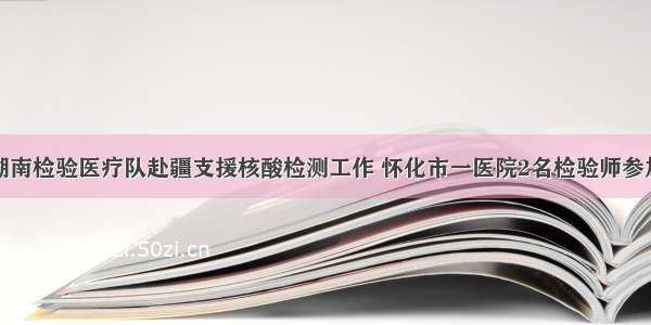 湖南检验医疗队赴疆支援核酸检测工作 怀化市一医院2名检验师参加