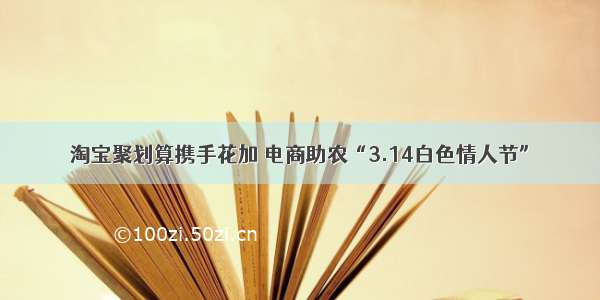 淘宝聚划算携手花加 电商助农“3.14白色情人节”