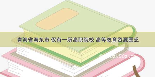 青海省海东市 仅有一所高职院校 高等教育资源匮乏