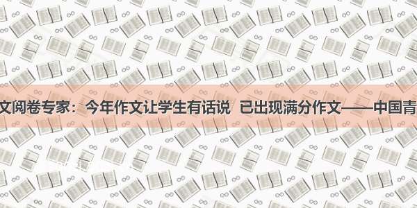 北京高考语文阅卷专家：今年作文让学生有话说  已出现满分作文——中国青年网 触屏版