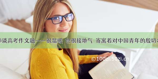 名师谈高考作文题——很温暖  也很接地气  寄寓着对中国青年的殷切希望