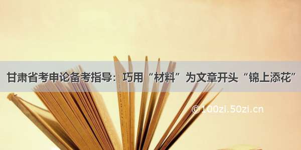 甘肃省考申论备考指导：巧用“材料”为文章开头“锦上添花”