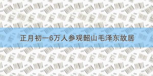 正月初一6万人参观韶山毛泽东故居