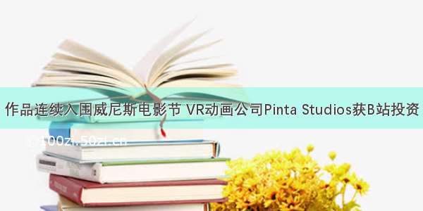 作品连续入围威尼斯电影节 VR动画公司Pinta Studios获B站投资