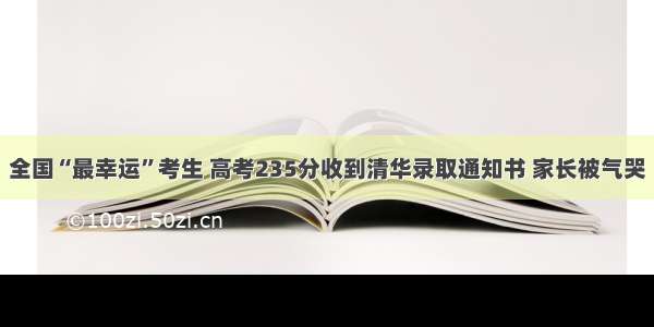 全国“最幸运”考生 高考235分收到清华录取通知书 家长被气哭