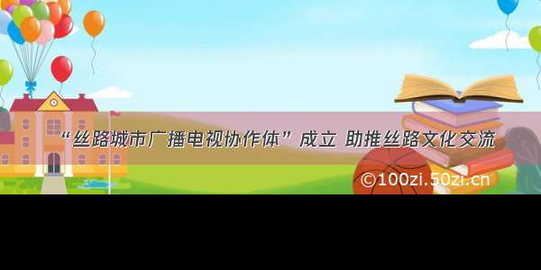 “丝路城市广播电视协作体”成立 助推丝路文化交流