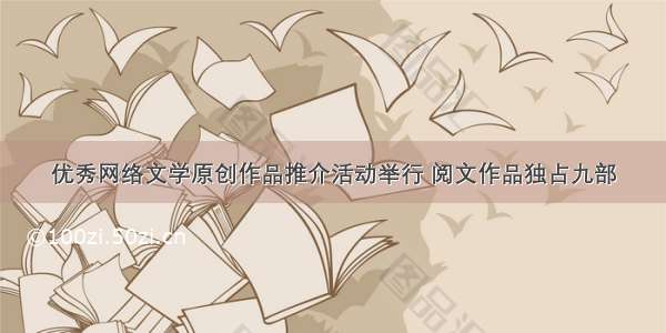 优秀网络文学原创作品推介活动举行 阅文作品独占九部