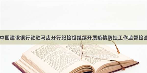 中国建设银行驻驻马店分行纪检组继续开展疫情防控工作监督检查