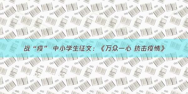 战“疫” 中小学生征文：《万众一心 抗击疫情》