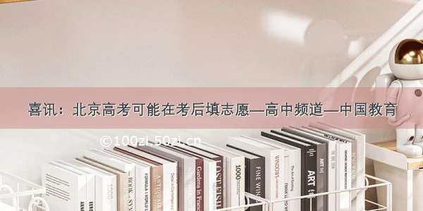 喜讯：北京高考可能在考后填志愿—高中频道—中国教育