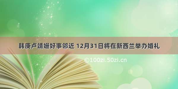 韩庚卢靖姗好事邻近 12月31日将在新西兰举办婚礼