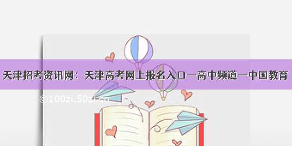 天津招考资讯网：天津高考网上报名入口—高中频道—中国教育
