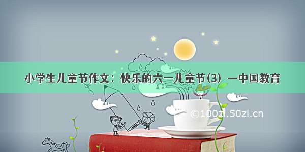 小学生儿童节作文：快乐的六一儿童节(3)  —中国教育
