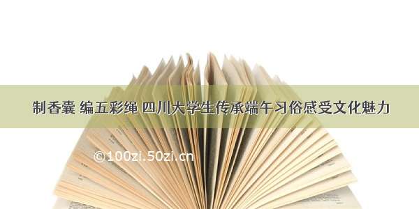 制香囊 编五彩绳 四川大学生传承端午习俗感受文化魅力