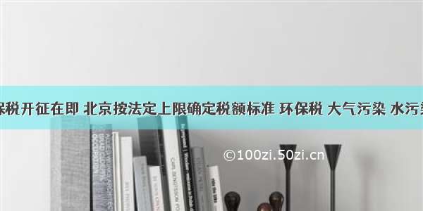 环保税开征在即 北京按法定上限确定税额标准 环保税 大气污染 水污染物