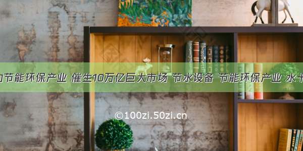 国家政策助力节能环保产业 催生10万亿巨大市场 节水设备 节能环保产业 水十条 污染防治