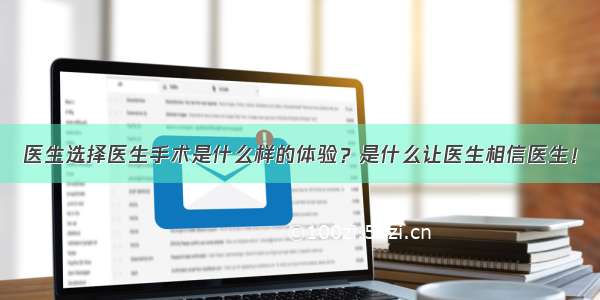 医生选择医生手术是什么样的体验？是什么让医生相信医生！