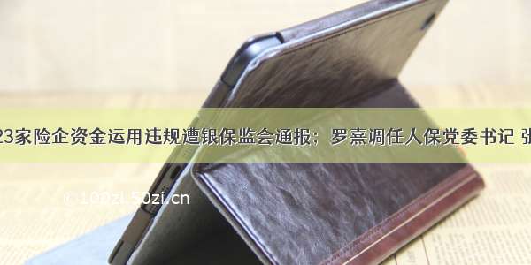 人保财险等23家险企资金运用违规遭银保监会通报；罗熹调任人保党委书记 张可转战云锋