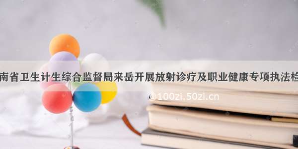 湖南省卫生计生综合监督局来岳开展放射诊疗及职业健康专项执法检查