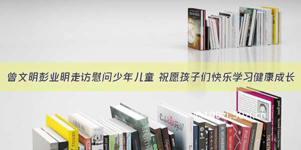 曾文明彭业明走访慰问少年儿童 祝愿孩子们快乐学习健康成长