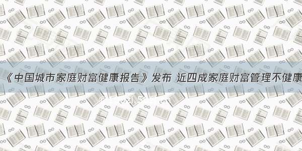 《中国城市家庭财富健康报告》发布 近四成家庭财富管理不健康