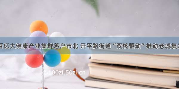 百亿大健康产业集群落户市北 开平路街道“双核驱动”推动老城复兴