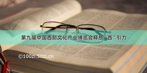 第九届中国西部文化产业博览会释放“西”引力