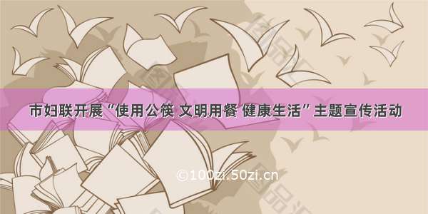 市妇联开展“使用公筷 文明用餐 健康生活”主题宣传活动