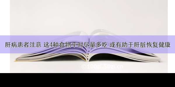 肝病患者注意 这4种食物平时尽量多吃 或有助于肝脏恢复健康