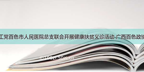 农工党百色市人民医院总支联合开展健康扶贫义诊活动 广西百色政协网