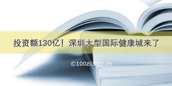 投资额130亿！深圳大型国际健康城来了