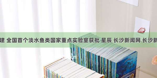 省部共建 全国首个淡水鱼类国家重点实验室获批 星辰 长沙新闻网 长沙新闻门户