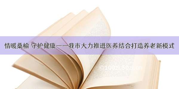 情暖桑榆 守护健康——我市大力推进医养结合打造养老新模式