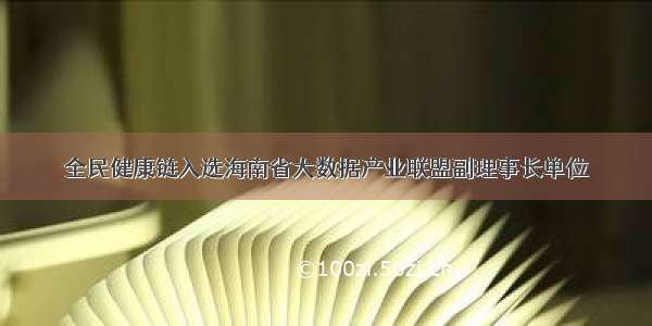 全民健康链入选海南省大数据产业联盟副理事长单位